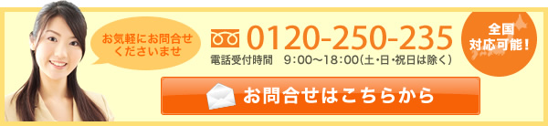 お気軽にお問合せくださいませ 0120-250-235 電話受付時間 9:00~18:00（土・日・祝は除く） メールでお問合せ